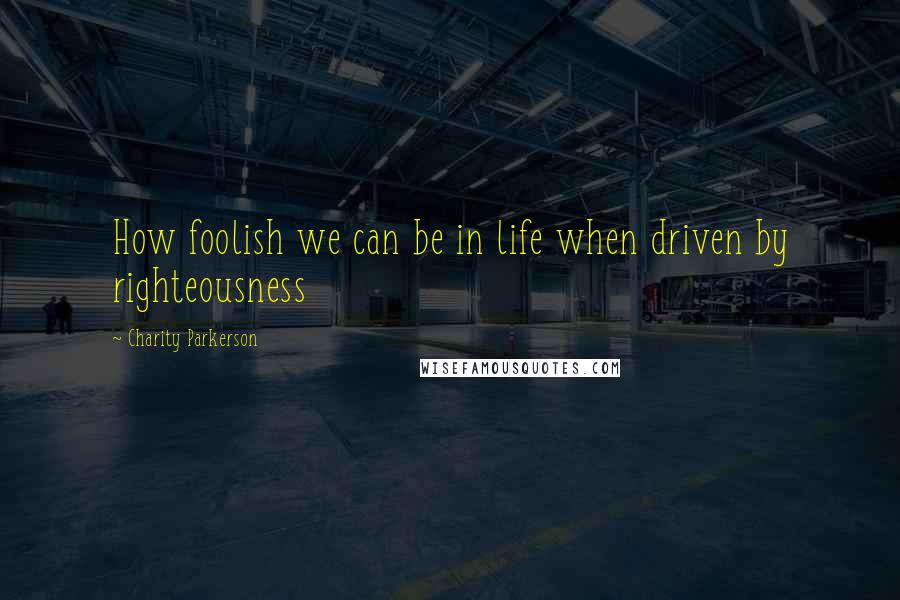 Charity Parkerson Quotes: How foolish we can be in life when driven by righteousness