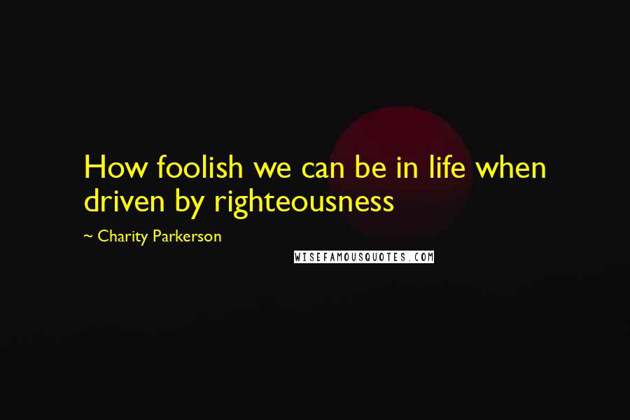 Charity Parkerson Quotes: How foolish we can be in life when driven by righteousness