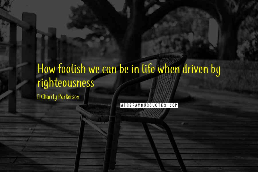 Charity Parkerson Quotes: How foolish we can be in life when driven by righteousness