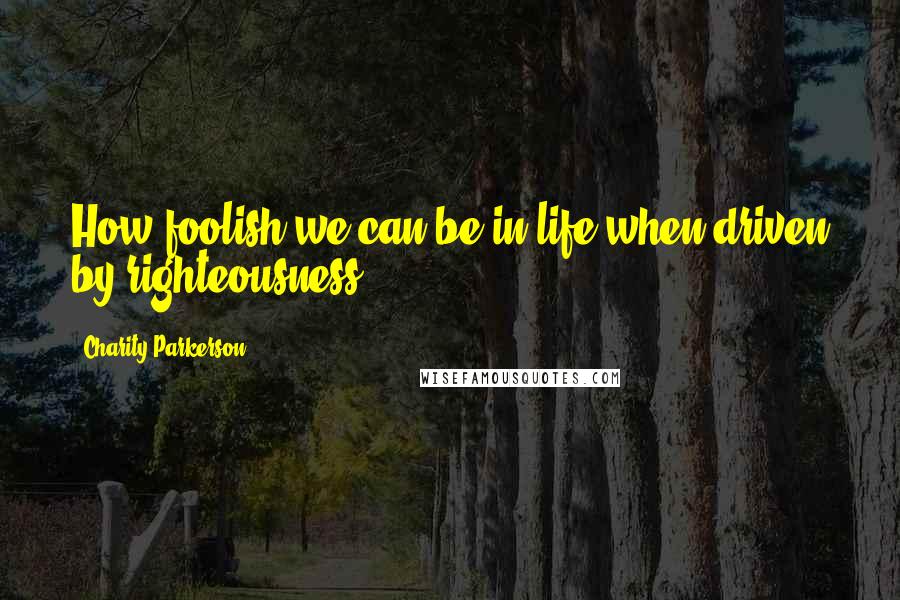 Charity Parkerson Quotes: How foolish we can be in life when driven by righteousness