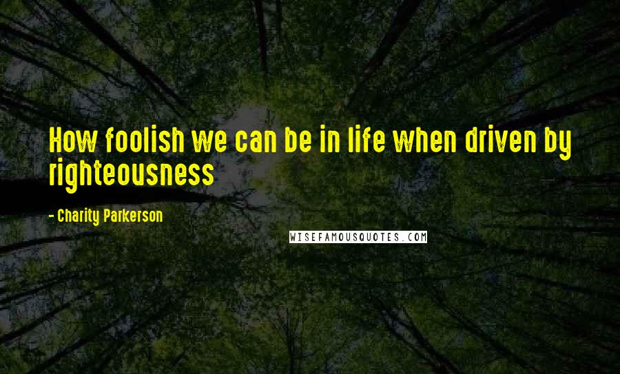 Charity Parkerson Quotes: How foolish we can be in life when driven by righteousness
