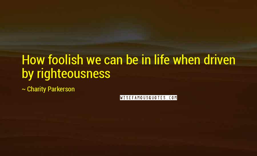 Charity Parkerson Quotes: How foolish we can be in life when driven by righteousness