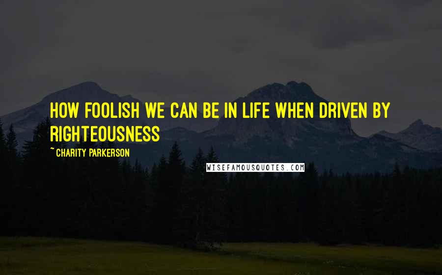 Charity Parkerson Quotes: How foolish we can be in life when driven by righteousness