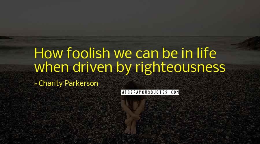 Charity Parkerson Quotes: How foolish we can be in life when driven by righteousness