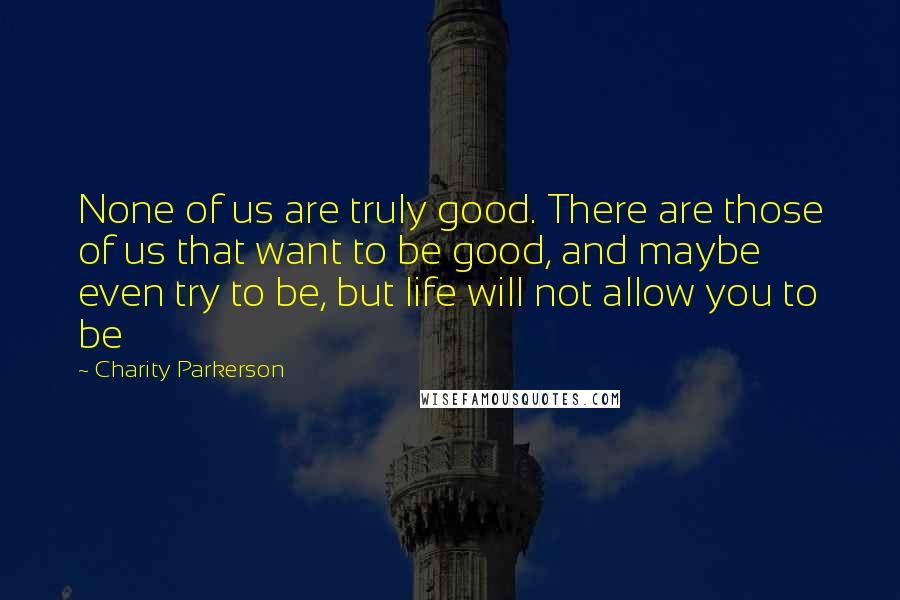 Charity Parkerson Quotes: None of us are truly good. There are those of us that want to be good, and maybe even try to be, but life will not allow you to be