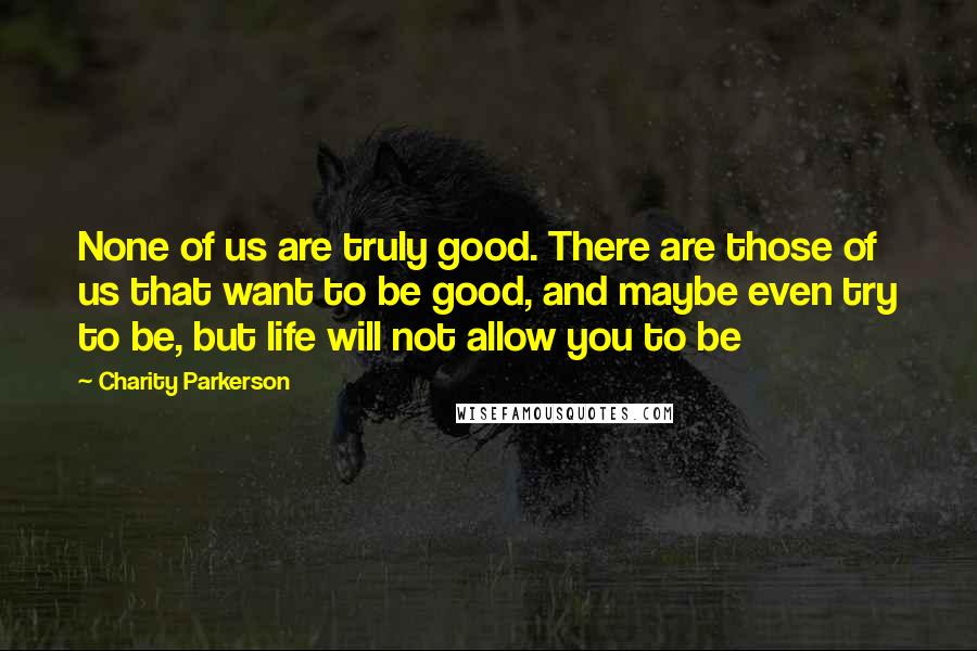Charity Parkerson Quotes: None of us are truly good. There are those of us that want to be good, and maybe even try to be, but life will not allow you to be