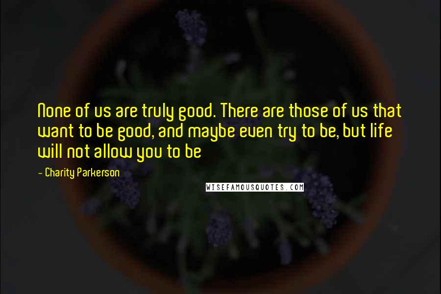 Charity Parkerson Quotes: None of us are truly good. There are those of us that want to be good, and maybe even try to be, but life will not allow you to be