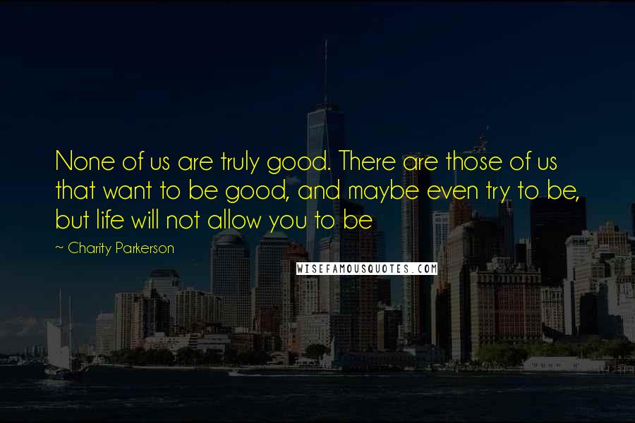 Charity Parkerson Quotes: None of us are truly good. There are those of us that want to be good, and maybe even try to be, but life will not allow you to be