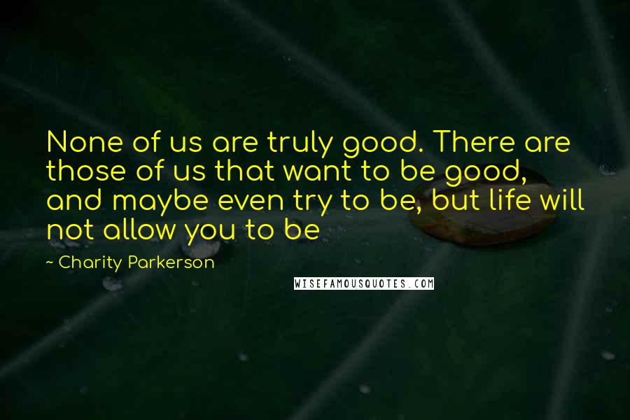 Charity Parkerson Quotes: None of us are truly good. There are those of us that want to be good, and maybe even try to be, but life will not allow you to be