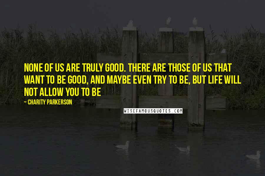 Charity Parkerson Quotes: None of us are truly good. There are those of us that want to be good, and maybe even try to be, but life will not allow you to be