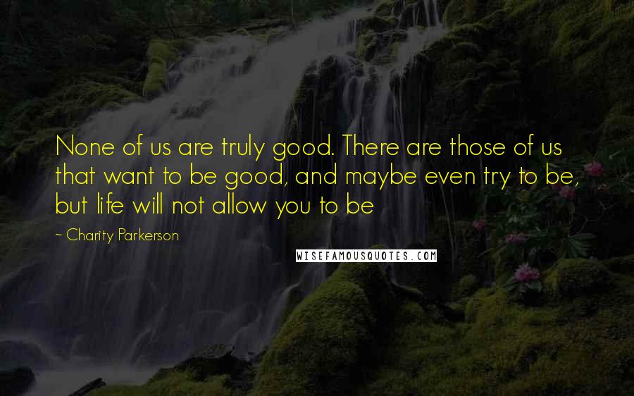 Charity Parkerson Quotes: None of us are truly good. There are those of us that want to be good, and maybe even try to be, but life will not allow you to be