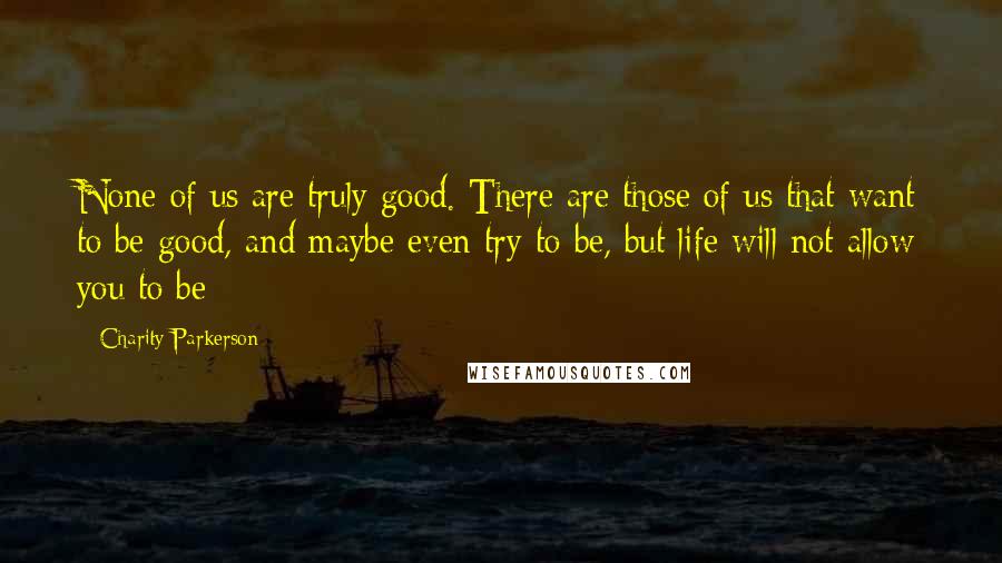 Charity Parkerson Quotes: None of us are truly good. There are those of us that want to be good, and maybe even try to be, but life will not allow you to be