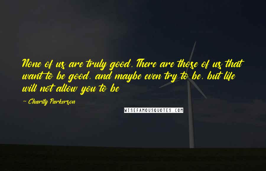 Charity Parkerson Quotes: None of us are truly good. There are those of us that want to be good, and maybe even try to be, but life will not allow you to be