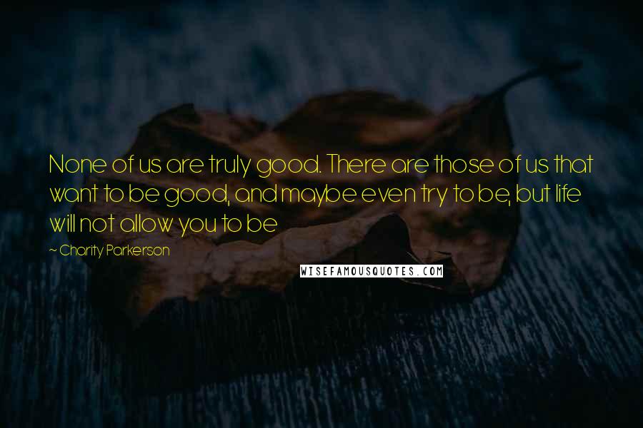 Charity Parkerson Quotes: None of us are truly good. There are those of us that want to be good, and maybe even try to be, but life will not allow you to be