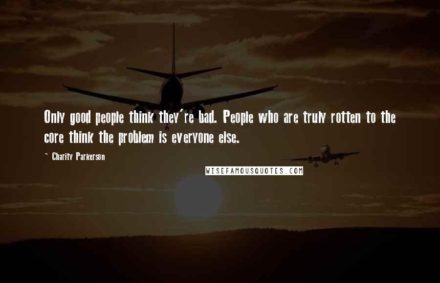 Charity Parkerson Quotes: Only good people think they're bad. People who are truly rotten to the core think the problem is everyone else.