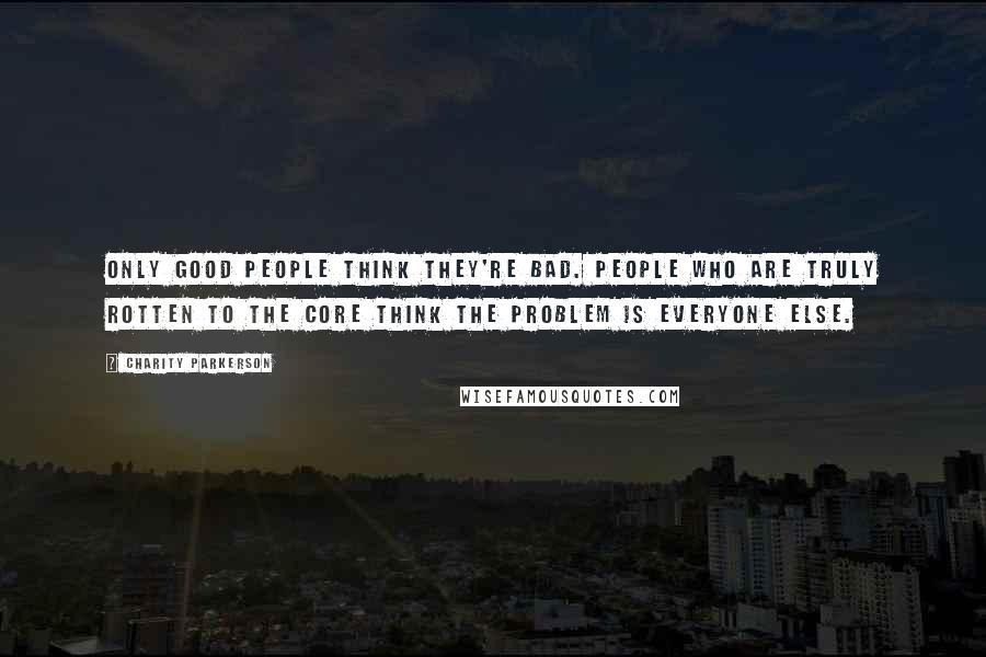 Charity Parkerson Quotes: Only good people think they're bad. People who are truly rotten to the core think the problem is everyone else.