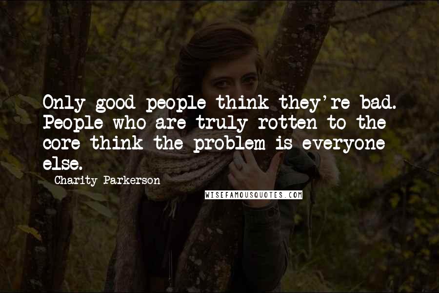 Charity Parkerson Quotes: Only good people think they're bad. People who are truly rotten to the core think the problem is everyone else.