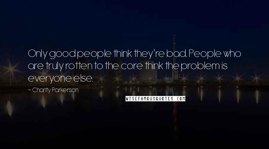 Charity Parkerson Quotes: Only good people think they're bad. People who are truly rotten to the core think the problem is everyone else.