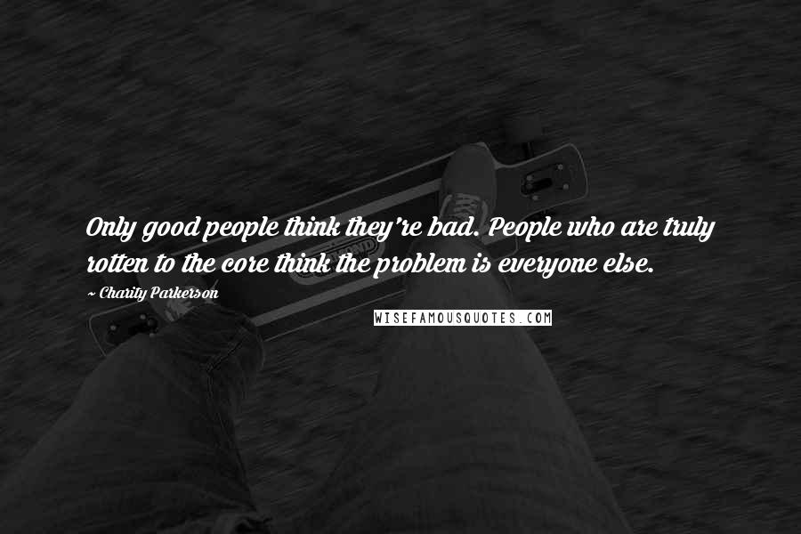 Charity Parkerson Quotes: Only good people think they're bad. People who are truly rotten to the core think the problem is everyone else.