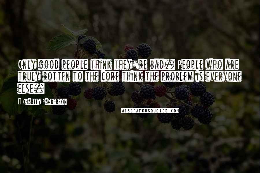 Charity Parkerson Quotes: Only good people think they're bad. People who are truly rotten to the core think the problem is everyone else.