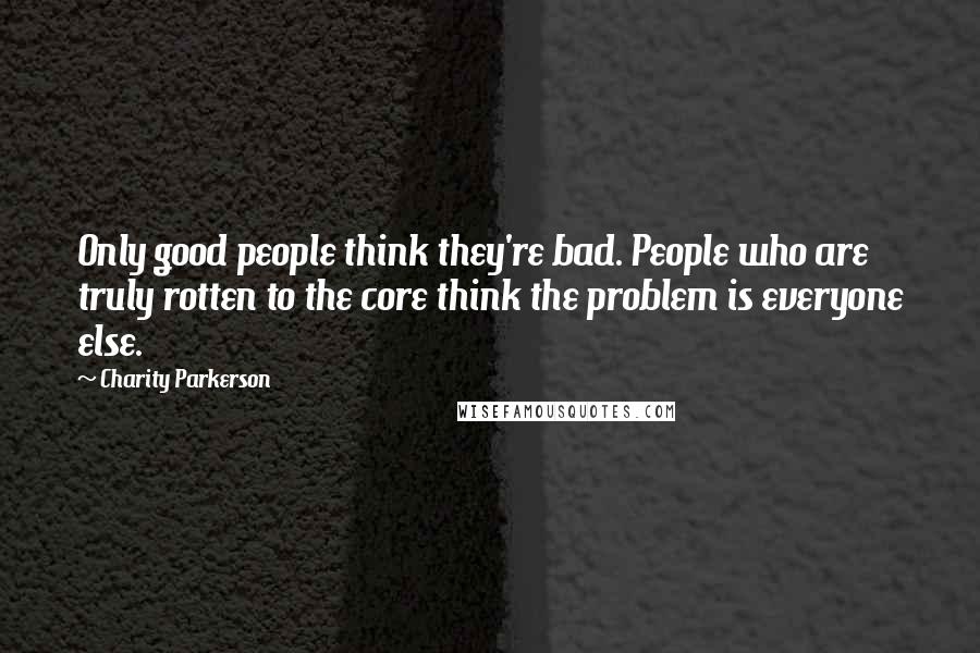 Charity Parkerson Quotes: Only good people think they're bad. People who are truly rotten to the core think the problem is everyone else.