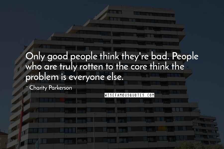 Charity Parkerson Quotes: Only good people think they're bad. People who are truly rotten to the core think the problem is everyone else.