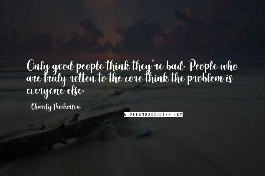 Charity Parkerson Quotes: Only good people think they're bad. People who are truly rotten to the core think the problem is everyone else.