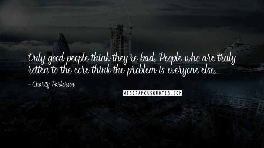 Charity Parkerson Quotes: Only good people think they're bad. People who are truly rotten to the core think the problem is everyone else.