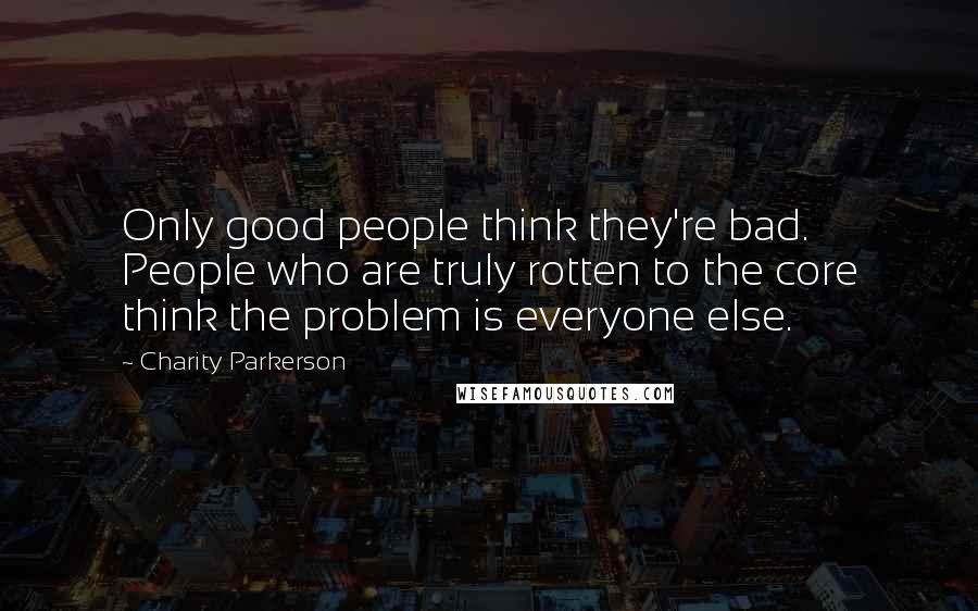 Charity Parkerson Quotes: Only good people think they're bad. People who are truly rotten to the core think the problem is everyone else.