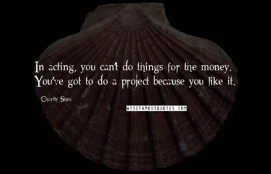 Charity Shea Quotes: In acting, you can't do things for the money. You've got to do a project because you like it.