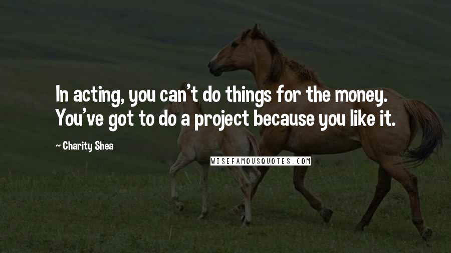 Charity Shea Quotes: In acting, you can't do things for the money. You've got to do a project because you like it.