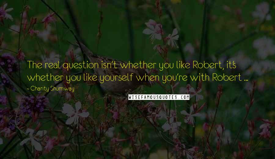 Charity Shumway Quotes: The real question isn't whether you like Robert, it's whether you like yourself when you're with Robert ...