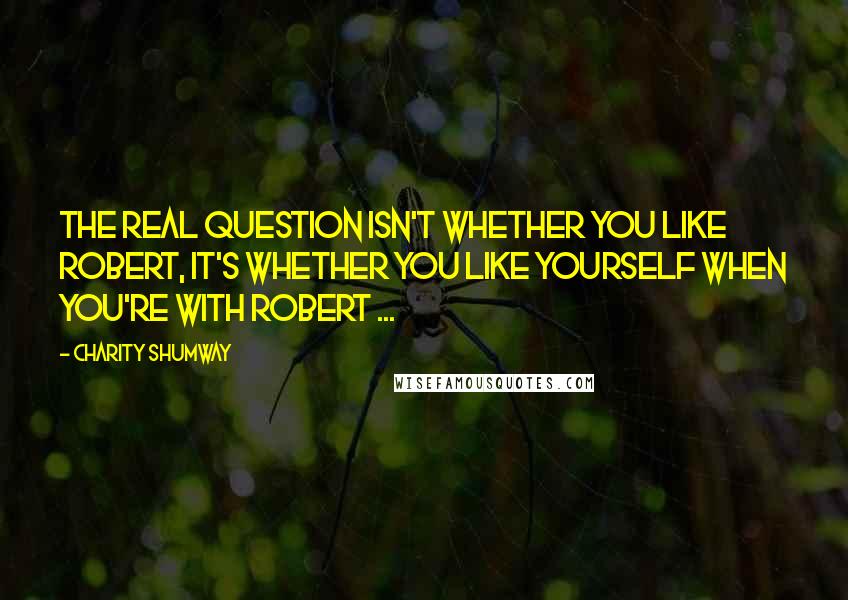 Charity Shumway Quotes: The real question isn't whether you like Robert, it's whether you like yourself when you're with Robert ...