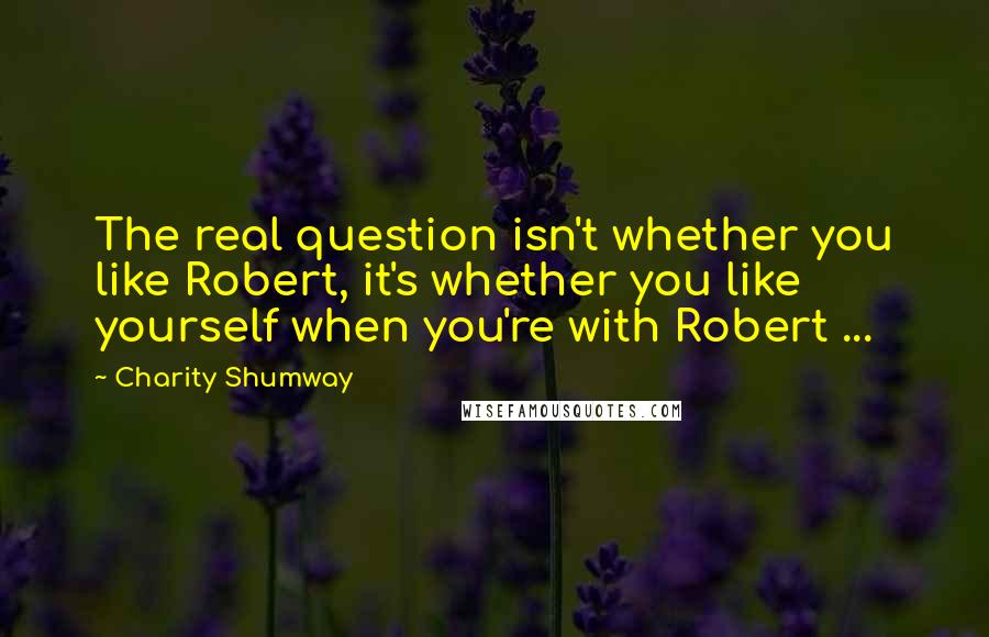 Charity Shumway Quotes: The real question isn't whether you like Robert, it's whether you like yourself when you're with Robert ...