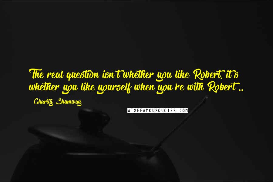 Charity Shumway Quotes: The real question isn't whether you like Robert, it's whether you like yourself when you're with Robert ...