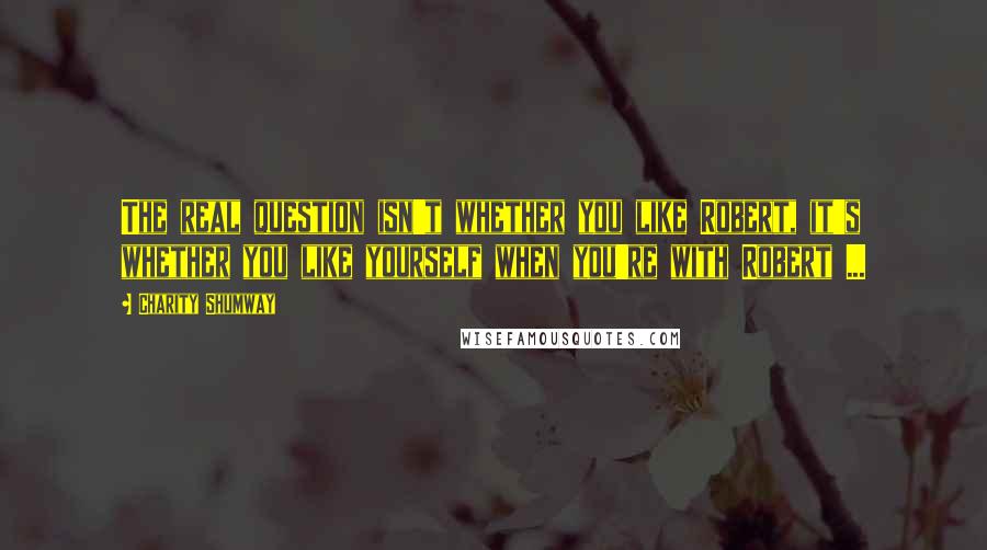 Charity Shumway Quotes: The real question isn't whether you like Robert, it's whether you like yourself when you're with Robert ...