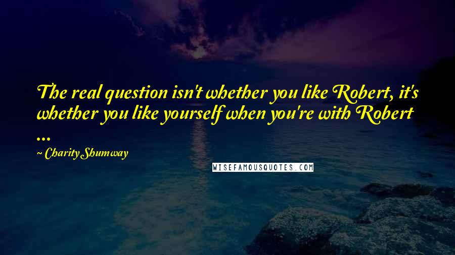 Charity Shumway Quotes: The real question isn't whether you like Robert, it's whether you like yourself when you're with Robert ...