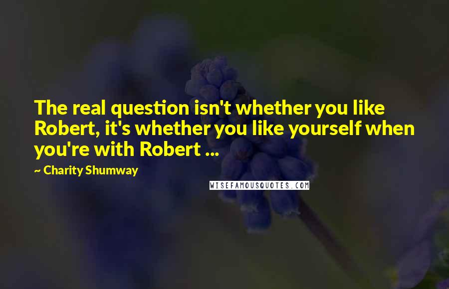 Charity Shumway Quotes: The real question isn't whether you like Robert, it's whether you like yourself when you're with Robert ...