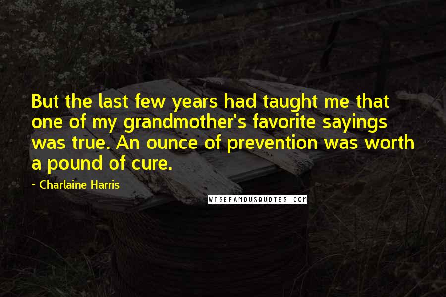 Charlaine Harris Quotes: But the last few years had taught me that one of my grandmother's favorite sayings was true. An ounce of prevention was worth a pound of cure.