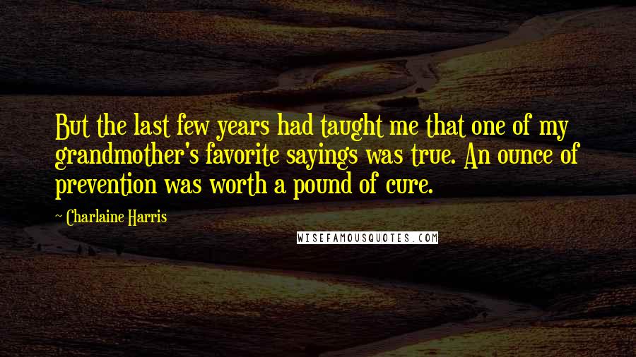 Charlaine Harris Quotes: But the last few years had taught me that one of my grandmother's favorite sayings was true. An ounce of prevention was worth a pound of cure.