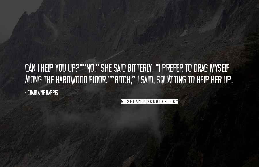 Charlaine Harris Quotes: Can I help you up?""No," she said bitterly. "I prefer to drag myself along the hardwood floor.""Bitch," I said, squatting to help her up.