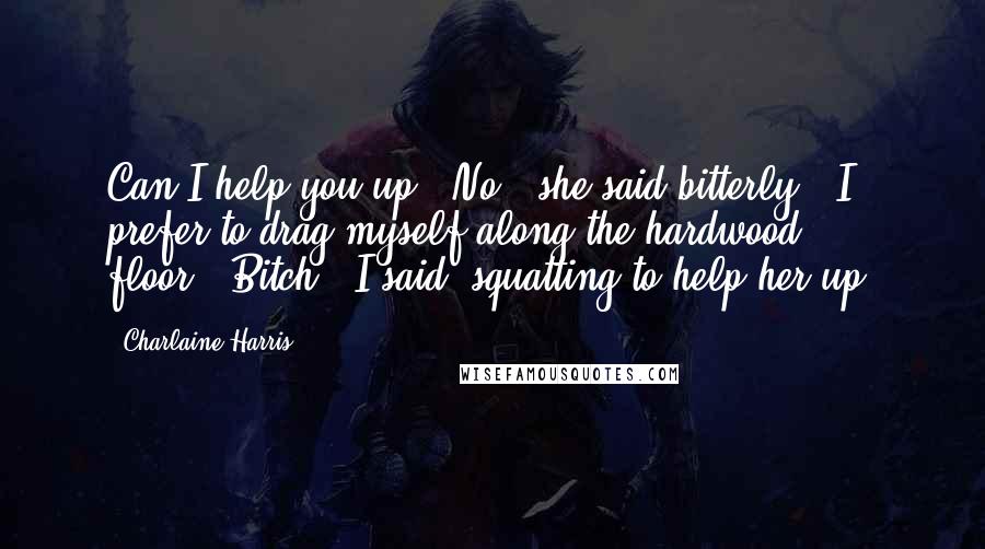 Charlaine Harris Quotes: Can I help you up?""No," she said bitterly. "I prefer to drag myself along the hardwood floor.""Bitch," I said, squatting to help her up.