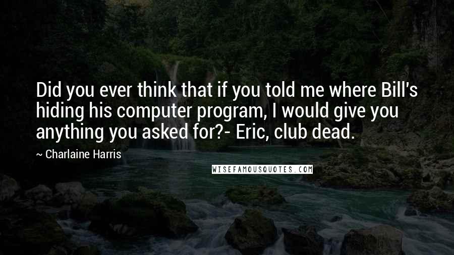Charlaine Harris Quotes: Did you ever think that if you told me where Bill's hiding his computer program, I would give you anything you asked for?- Eric, club dead.