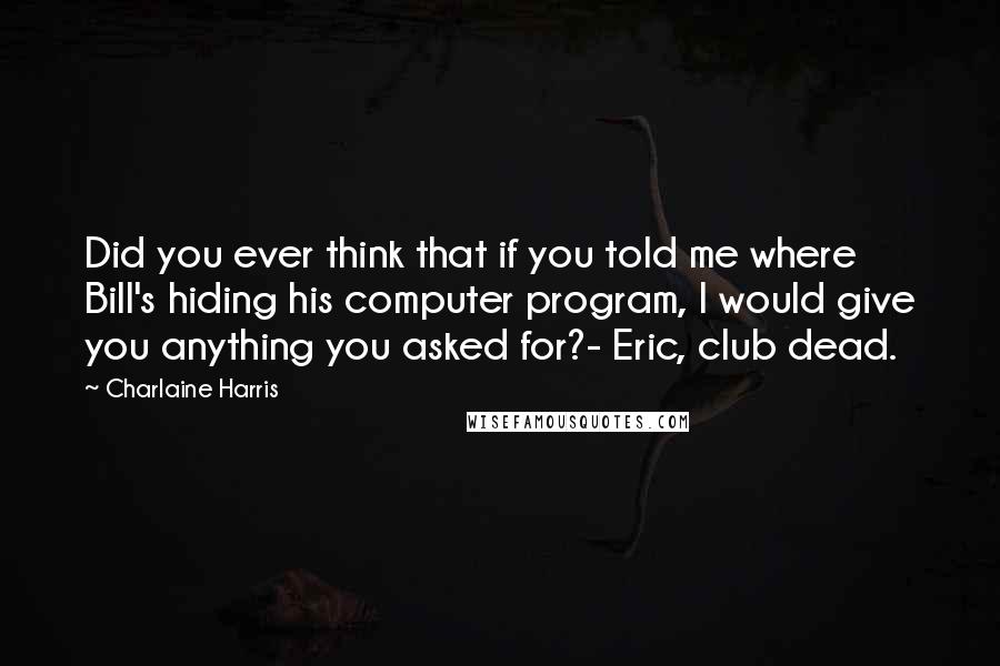 Charlaine Harris Quotes: Did you ever think that if you told me where Bill's hiding his computer program, I would give you anything you asked for?- Eric, club dead.