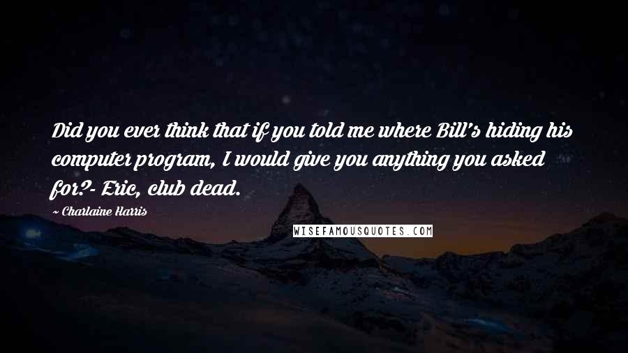 Charlaine Harris Quotes: Did you ever think that if you told me where Bill's hiding his computer program, I would give you anything you asked for?- Eric, club dead.