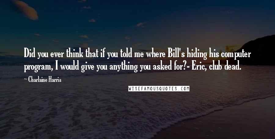 Charlaine Harris Quotes: Did you ever think that if you told me where Bill's hiding his computer program, I would give you anything you asked for?- Eric, club dead.