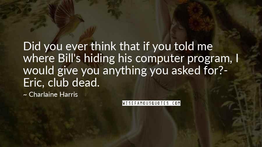 Charlaine Harris Quotes: Did you ever think that if you told me where Bill's hiding his computer program, I would give you anything you asked for?- Eric, club dead.