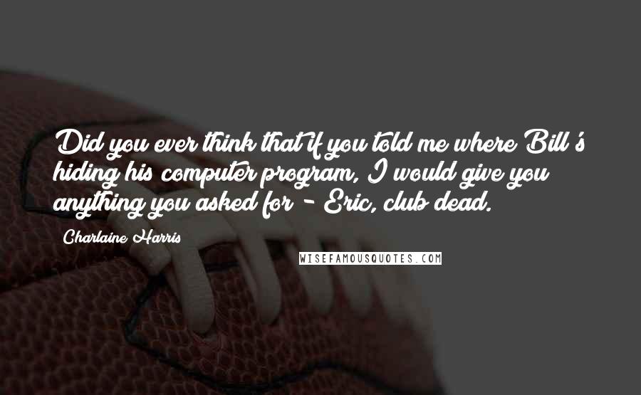 Charlaine Harris Quotes: Did you ever think that if you told me where Bill's hiding his computer program, I would give you anything you asked for?- Eric, club dead.