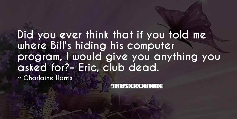 Charlaine Harris Quotes: Did you ever think that if you told me where Bill's hiding his computer program, I would give you anything you asked for?- Eric, club dead.