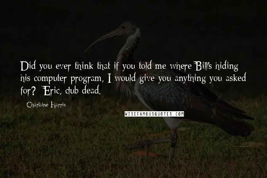 Charlaine Harris Quotes: Did you ever think that if you told me where Bill's hiding his computer program, I would give you anything you asked for?- Eric, club dead.